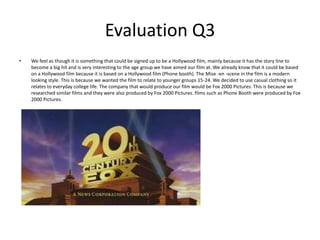 Evaluation Q3 We feel as though it is something that could be signed up to be a Hollywood film, mainly because it has the story line to become a big hit and is very interesting to the age group we have aimed our film at. We already know that it could be based on a Hollywood film because it is based on a Hollywood film (Phone booth). The Mise -en -scene in the film is a modern looking style. This is because we wanted the film to relate to younger groups 15-24. We decided to use casual clothing so it relates to everyday college life. The company that would produce our film would be Fox 2000 Pictures. This is because we researched similar films and they were also produced by Fox 2000 Pictures. films such as Phone Booth were produced by Fox 2000 Pictures. 