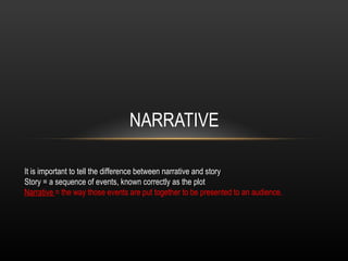 NARRATIVE It is important to tell the difference between narrative and story Story = a sequence of events, known correctly as the plot Narrative  = the way those events are put together to be presented to an audience. 