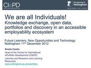We are all Individuals!
Knowledge exchange, open data,
portfolios and discovery in an accessible
employability ecosystem
Future Learners, New Opportunities and Technology
Nottingham 11th December 2012
Kirstie Coolin
Head of the Centre for International
ePortfolio Development (CIePD)
Libraries and Research and Learning
Resources
www.nottingham.ac.uk/eportfolio
 