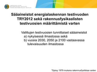Sääaineistot energialaskennan testivuoden
   TRY2012 sekä rakennusfysikaalisten
    testivuosien määrittämistä varten

     Valittujen testivuosien tunnittaiset sääaineistot
      a) nykyisessä ilmastossa sekä
      b) vuosia 2030, 2050 ja 2100 vastaavassa
          tulevaisuuden ilmastossa




                           *Syksy 1979 mukana rakennusfysiikkaa varten
 
