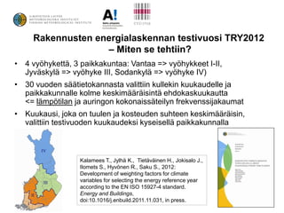 Rakennusten energialaskennan testivuosi TRY2012
                   – Miten se tehtiin?
• 4 vyöhykettä, 3 paikkakuntaa: Vantaa => vyöhykkeet I-II,
  Jyväskylä => vyöhyke III, Sodankylä => vyöhyke IV)
• 30 vuoden säätietokannasta valittiin kullekin kuukaudelle ja
  paikkakunnalle kolme keskimääräisintä ehdokaskuukautta
  <= lämpötilan ja auringon kokonaissäteilyn frekvenssijakaumat
• Kuukausi, joka on tuulen ja kosteuden suhteen keskimääräisin,
  valittiin testivuoden kuukaudeksi kyseisellä paikkakunnalla



                  Kalamees T., Jylhä K., Tietäväinen H., Jokisalo J.,
                  Ilomets S., Hyvönen R., Saku S., 2012:
                  Development of weighting factors for climate
                  variables for selecting the energy reference year
                  according to the EN ISO 15927-4 standard.
                  Energy and Buildings,
                  doi:10.1016/j.enbuild.2011.11.031, in press.
 