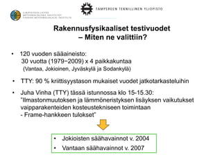 Rakennusfysikaaliset testivuodet
                     – Miten ne valittiin?

• 120 vuoden sääaineisto:
  30 vuotta (1979−2009) x 4 paikkakuntaa
   (Vantaa, Jokioinen, Jyväskylä ja Sodankylä)

• TTY: 90 % kriittisyystason mukaiset vuodet jatkotarkasteluihin
• Juha Vinha (TTY) tässä istunnossa klo 15-15.30:
  ”Ilmastonmuutoksen ja lämmöneristyksen lisäyksen vaikutukset
  vaipparakenteiden kosteustekniseen toimintaan
  - Frame-hankkeen tulokset”


               • Jokioisten säähavainnot v. 2004
               • Vantaan säähavainnot v. 2007
 