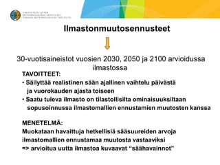 Ilmastonmuutosennusteet


30-vuotisaineistot vuosien 2030, 2050 ja 2100 arvioidussa
                        ilmastossa
 TAVOITTEET:
 • Säilyttää realistinen sään ajallinen vaihtelu päivästä
   ja vuorokauden ajasta toiseen
 • Saatu tuleva ilmasto on tilastollisilta ominaisuuksiltaan
   sopusoinnussa ilmastomallien ennustamien muutosten kanssa

 MENETELMÄ:
 Muokataan havaittuja hetkellisiä sääsuureiden arvoja
 ilmastomallien ennustamaa muutosta vastaaviksi
 => arvioitua uutta ilmastoa kuvaavat “säähavainnot”
 