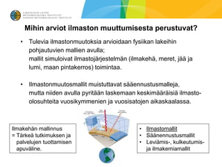 Mihin arviot ilmaston muuttumisesta perustuvat?
   • Tulevia ilmastonmuutoksia arvioidaan fysiikan lakeihin
     pohjautuvien mallien avulla;
     mallit simuloivat ilmastojärjestelmän (ilmakehä, meret, jää ja
     lumi, maan pintakerros) toimintaa.

   • Ilmastonmuutosmallit muistuttavat sääennustusmalleja,
     mutta niiden avulla pyritään laskemaan keskimääräisiä ilmasto-
     olosuhteita vuosikymmenien ja vuosisatojen aikaskaalassa.



Ilmakehän mallinnus                            • Ilmastomallit
= Tärkeä tutkimuksen ja                        • Säänennustusmallit
  palvelujen tuottamisen                       • Leviämis-, kulkeutumis-
  apuväline.                                     ja ilmakemiamallit
 