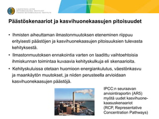 Päästöskenaariot ja kasvihuonekaasujen pitoisuudet

• Ihmisten aiheuttaman ilmastonmuutoksen eteneminen riippuu
  erityisesti päästöjen ja kasvihuonekaasujen pitoisuuksien tulevasta
  kehityksestä.
• Ilmastonmuutoksen ennakointia varten on laadittu vaihtoehtoisia
  ihmiskunnan toimintaa kuvaavia kehityskulkuja eli skenaarioita.
• Kehityskuluissa otetaan huomioon energiankulutus, väestönkasvu
  ja maankäytön muutokset, ja niiden perusteella arvioidaan
  kasvihuonekaasujen päästöjä.
                                                 IPCC:n seuraavan
                                                 arviointiraportin (AR5)
                                                 myötä uudet kasvihuone-
                                                 kaasuskenaariot
                                                 (RCP, Representative
                                                 Concentration Pathways)
 