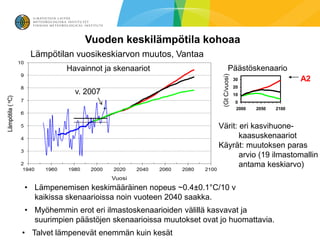 Vuoden keskilämpötila kohoaa
  Lämpötilan vuosikeskiarvon muutos, Vantaa
           Havainnot ja skenaariot                           Päästöskenaario




                                                     (Gt C/vuosi)
                                                                    30                   A2
                                                                    20
             v. 2007                                                10
                                                                    0
                                                                    2000   2050   2100



                                                    Värit: eri kasvihuone-
                                                           kaasuskenaariot
                                                    Käyrät: muutoksen paras
                                                           arvio (19 ilmastomallin
                                                           antama keskiarvo)

• Lämpenemisen keskimääräinen nopeus ~0.4±0.1°C/10 v
  kaikissa skenaarioissa noin vuoteen 2040 saakka.
• Myöhemmin erot eri ilmastoskenaarioiden välillä kasvavat ja
  suurimpien päästöjen skenaarioissa muutokset ovat jo huomattavia.
• Talvet lämpenevät enemmän kuin kesät
 