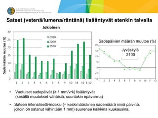 Sateet (vetenä/lumena/räntänä) lisääntyvät etenkin talvella


                                                  Sadepäivien määrän muutos (%)

                                                               Jyväskylä
                                                                 2100




 •   Vuotuiset sadepäivät (≥ 1 mm/vrk) lisääntyvät
     (kesällä muutokset vähäisiä, suuntakin epävarma)
 • Sateen intensiteetti-indeksi (= keskimääräinen sademäärä niinä päivinä,
   jolloin on satanut vähintään 1 mm) suurenee kaikkina kuukausina.
 