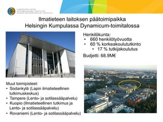 Ilmatieteen laitoksen päätoimipaikka
          Helsingin Kumpulassa Dynamicum-toimitalossa
                                            Henkilökunta:
                                            • 660 henkilötyövuotta
                                            • 60 % korkeakoulututkinto
                                                • 17 % tutkijakoulutus
                                            Budjetti: 68.9M€




Muut toimipisteet:
• Sodankylä (Lapin ilmatieteellinen
  tutkimuskeskus)
• Tampere (Lento- ja sotilassääpalvelu)
• Kuopio (Ilmatieteellinen tutkimus ja
  Lento- ja sotilassääpalvelu)
• Rovaniemi (Lento- ja sotilassääpalvelu)
 