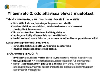 Yhteenveto 2: odotettavissa olevat muutokset
Talvella enemmän ja suurempia muutoksia kuin kesällä:
    lämpötila kohoaa; keskihajonta pienenee talvella
    sademäärä kasvaa selvästi, vesisateiden osuus suurenee,
     poutapäivät harvenevat
    ilman suhteellinen kosteus lisääntyy hieman
    auringonsäteily vähenee hieman kevättalvella
    tuulet voimistunevat hieman ja suunta muuttuu lännenpuoleisemmaksi.
Kesäpuolella pienemmät muutokset:
    lämpötila kohoaa, mutta vähemmän kuin talvella
    muissa suureissa muutokset pieniä.
EPÄVARMUUSTEKIJÖITÄ:
    ilmastomallitulosten välillä eroja (nyt tarkasteltu mallien keskiarvoja)
    tulevat päästöt =? (nyt tarkasteltu suurien päästöjen A2-skenaariota)
    sade- ja poutajaksojen pituudet ja määrät (nyt otettu huomioon
     sadepäivien lukumäärän, sateen intensiteetti-indeksin ja keskimääräisen
     sademäärän muutokset)
 