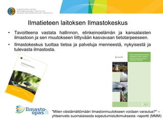 Ilmatieteen laitoksen Ilmastokeskus
• Tavoitteena vastata hallinnon, elinkeinoelämän ja kansalaisten
  ilmastoon ja sen muutokseen liittyvään kasvavaan tietotarpeeseen.
• Ilmastokeskus tuottaa tietoa ja palveluja menneestä, nykyisestä ja
  tulevasta ilmastosta.




                    "Miten väistämättömään ilmastonmuutokseen voidaan varautua?" –
                    yhteenveto suomalaisesta sopeutumistutkimuksesta -raportti (MMM)
 