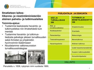 Ilmatieteen laitos:
liikenne- ja viestintäministeriön
alainen palvelu- ja tutkimuslaitos
Toiminta-ajatus:
• Tuotamme laadukasta havainto- ja
  tutkimustietoa niin ilmakehästä kuin
  meristä
• Tuotamme havainto- ja tutkimus-
  tiedosta palveluja yleisen turvallisuuden
  sekä ihmisten ja ympäristön
  hyvinvoinnin lisäämiseen
• Noudatamme valtioneuvoston
  turvallisuusstrategiaa




 Perustettu v. 1838, nykyinen nimi vuodesta 1969.
                                                    4
 