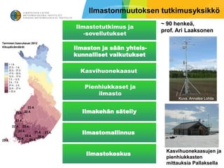 Ilmastonmuutoksen tutkimusyksikkö
                           ~ 90 henkeä,
Ilmastotutkimus ja
                           prof. Ari Laaksonen
   -sovellutukset

Ilmaston ja sään yhteis-
kunnalliset vaikutukset

  Kasvihuonekaasut

   Pienhiukkaset ja
       ilmasto
                                 Kuva. Annalea Lohila


  Ilmakehän säteily


  Ilmastomallinnus


                            Kasvihuonekaasujen ja
    Ilmastokeskus
                            pienhiukkasten
                            mittauksia Pallaksella
 