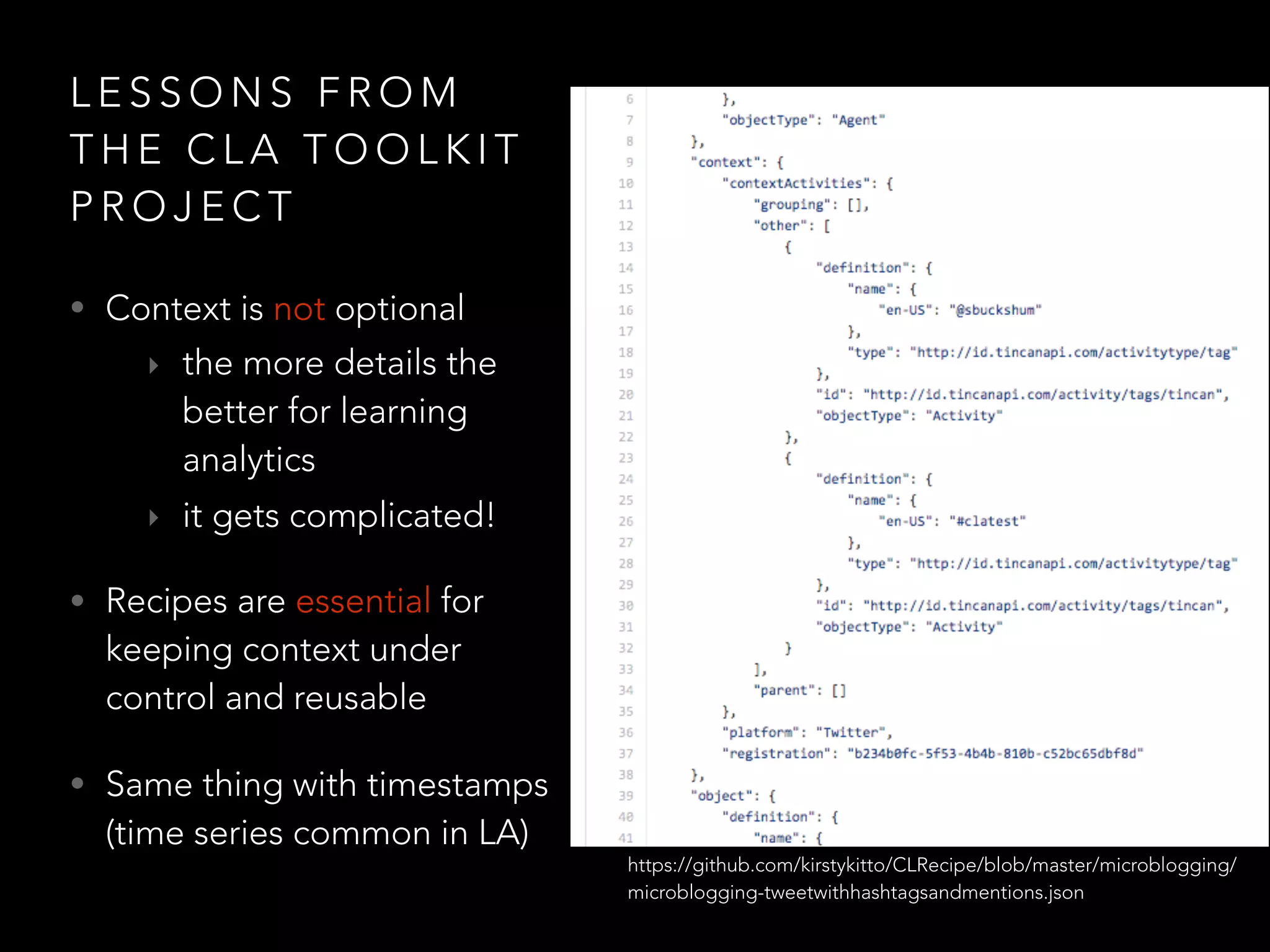 L E S S O N S F R O M
T H E C L A T O O L K I T
P R O J E C T
• Context is not optional
‣ the more details the
better for learning
analytics
‣ it gets complicated!
• Recipes are essential for
keeping context under
control and reusable
• Same thing with timestamps
(time series common in LA)
https://github.com/kirstykitto/CLRecipe/blob/master/microblogging/
microblogging-tweetwithhashtagsandmentions.json
 
