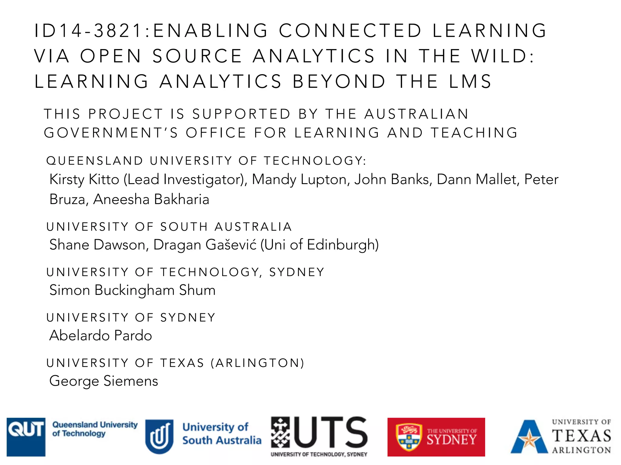 T H I S P R O J E C T I S S U P P O R T E D B Y T H E A U S T R A L I A N
G O V E R N M E N T ’ S O F F I C E F O R L E A R N I N G A N D T E A C H I N G
Q U E E N S L A N D U N I V E R S I T Y O F T E C H N O L O G Y:
Kirsty Kitto (Lead Investigator), Mandy Lupton, John Banks, Dann Mallet, Peter
Bruza, Aneesha Bakharia
U N I V E R S I T Y O F S O U T H A U S T R A L I A
Shane Dawson, Dragan Gašević (Uni of Edinburgh)
U N I V E R S I T Y O F T E C H N O L O G Y, S Y D N E Y
Simon Buckingham Shum
U N I V E R S I T Y O F S Y D N E Y
Abelardo Pardo
U N I V E R S I T Y O F T E X A S ( A R L I N G T O N )
George Siemens
I D 1 4 - 3 8 2 1 : E N A B L I N G C O N N E C T E D L E A R N I N G
V I A O P E N S O U R C E A N A LY T I C S I N T H E W I L D :
L E A R N I N G A N A LY T I C S B E Y O N D T H E L M S
 