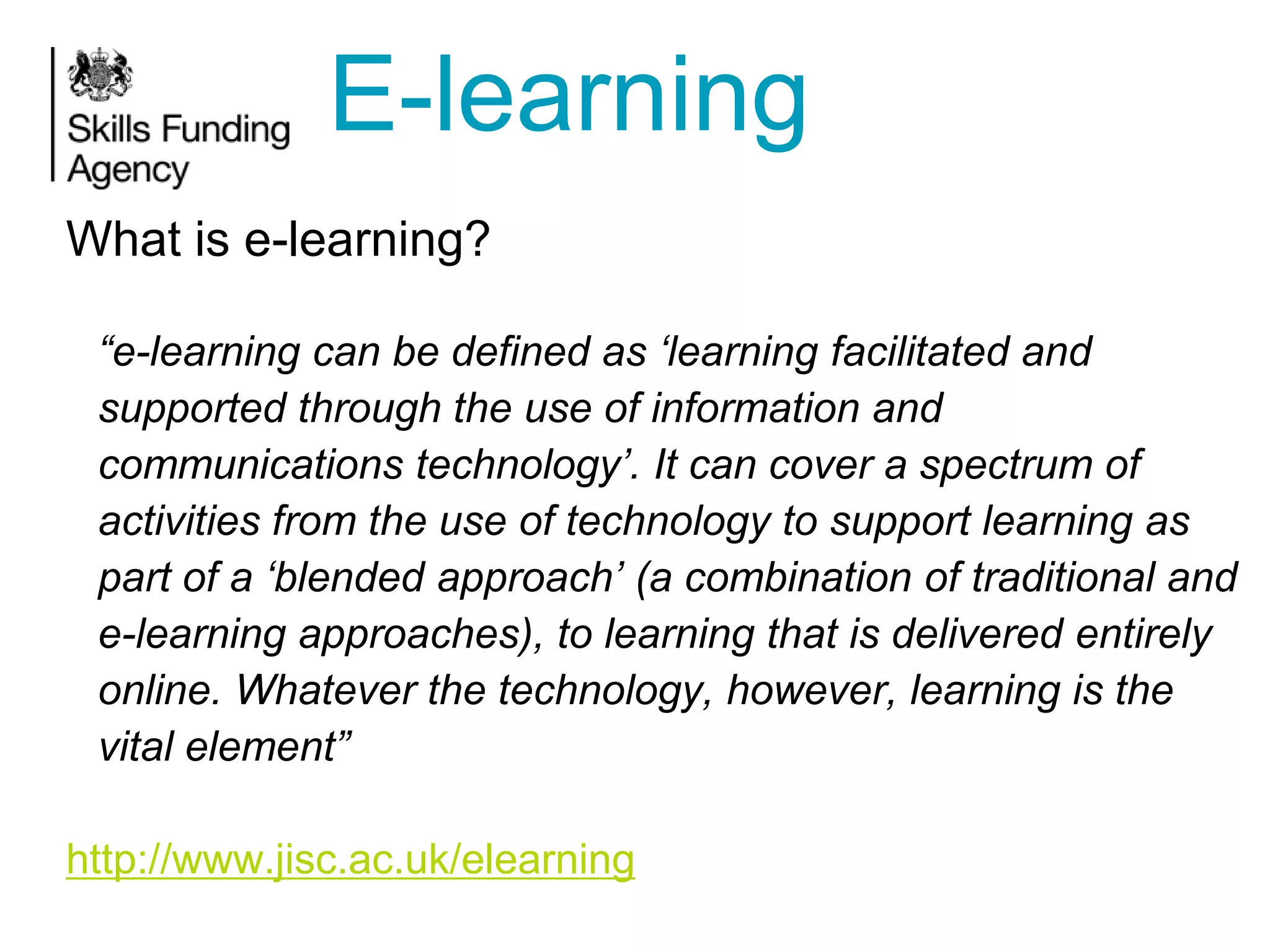 E-learning
What is e-learning?
“e-learning can be defined as „learning facilitated and
supported through the use of information and
communications technology‟. It can cover a spectrum of
activities from the use of technology to support learning as
part of a „blended approach‟ (a combination of traditional and
e-learning approaches), to learning that is delivered entirely
online. Whatever the technology, however, learning is the
vital element”
http://www.jisc.ac.uk/elearning

 