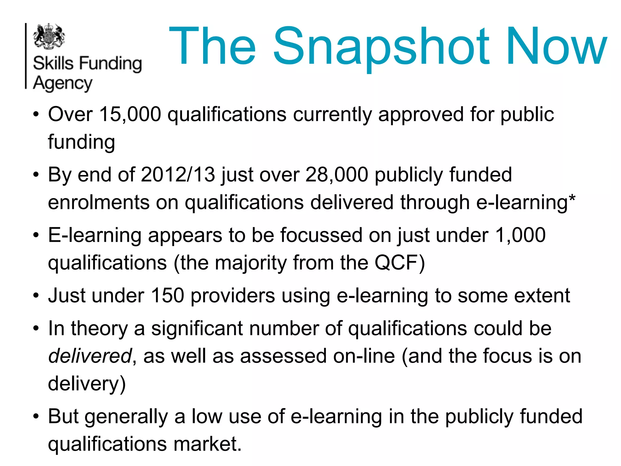 The Snapshot Now
• Over 15,000 qualifications currently approved for public
funding
• By end of 2012/13 just over 28,000 publicly funded
enrolments on qualifications delivered through e-learning*

• E-learning appears to be focussed on just under 1,000
qualifications (the majority from the QCF)
• Just under 150 providers using e-learning to some extent

• In theory a significant number of qualifications could be
delivered, as well as assessed on-line (and the focus is on
delivery)
• But generally a low use of e-learning in the publicly funded
qualifications market.

 