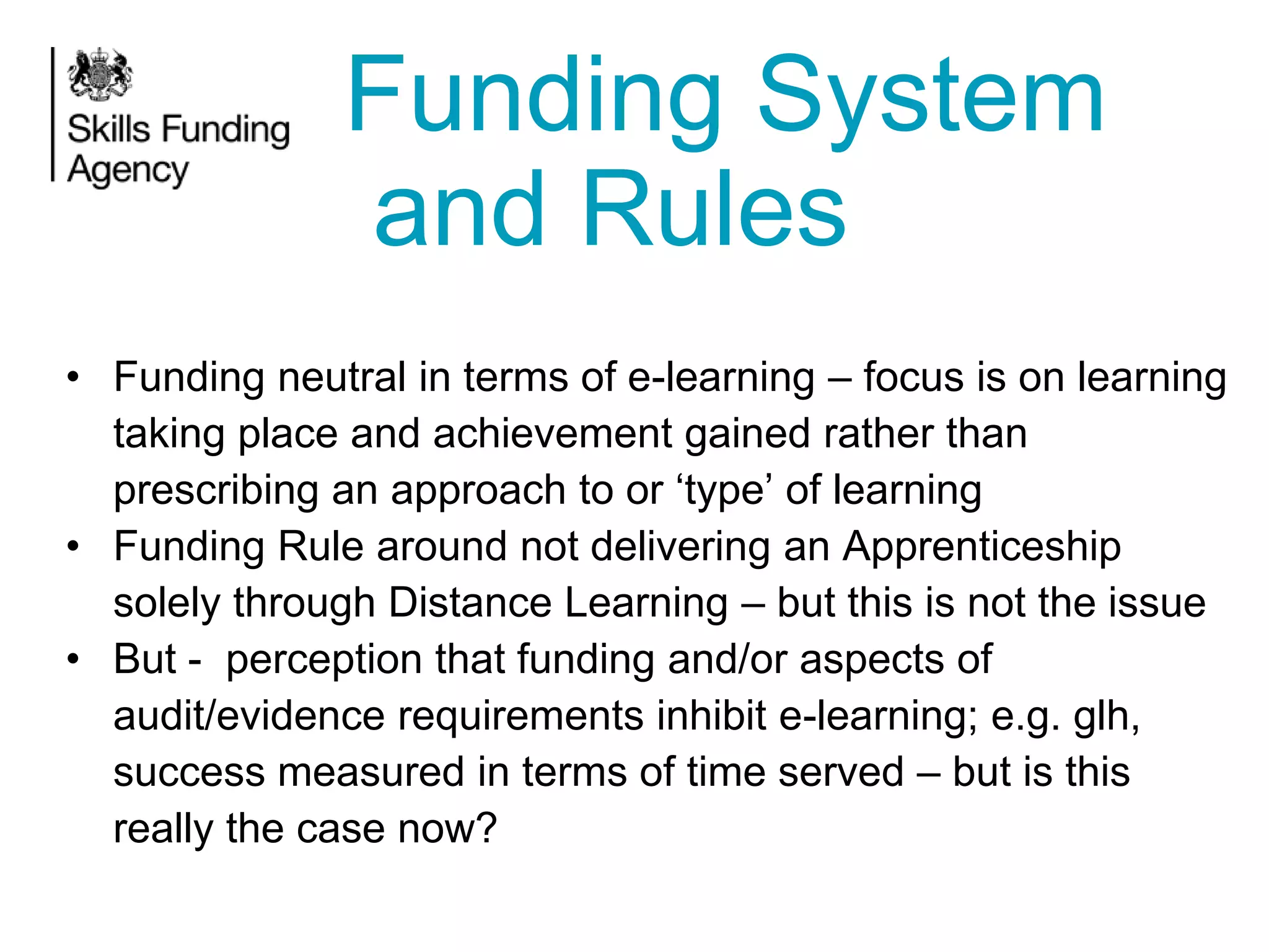 Funding System
and Rules
• Funding neutral in terms of e-learning – focus is on learning
taking place and achievement gained rather than
prescribing an approach to or ‘type’ of learning
• Funding Rule around not delivering an Apprenticeship
solely through Distance Learning – but this is not the issue
• But - perception that funding and/or aspects of
audit/evidence requirements inhibit e-learning; e.g. glh,
success measured in terms of time served – but is this
really the case now?

 