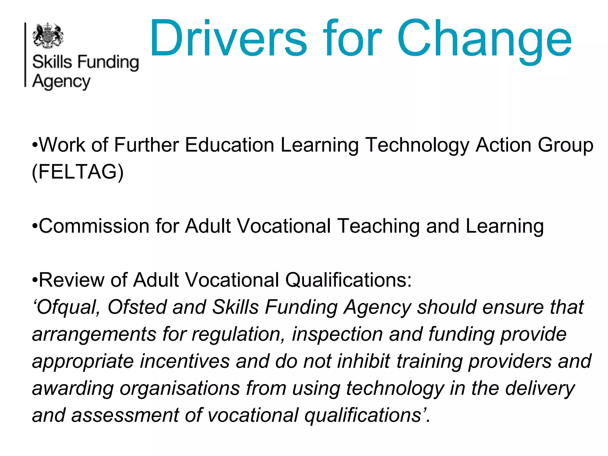 Drivers for Change
•Work of Further Education Learning Technology Action Group
(FELTAG)

•Commission for Adult Vocational Teaching and Learning
•Review of Adult Vocational Qualifications:
„Ofqual, Ofsted and Skills Funding Agency should ensure that
arrangements for regulation, inspection and funding provide
appropriate incentives and do not inhibit training providers and
awarding organisations from using technology in the delivery
and assessment of vocational qualifications‟.

 