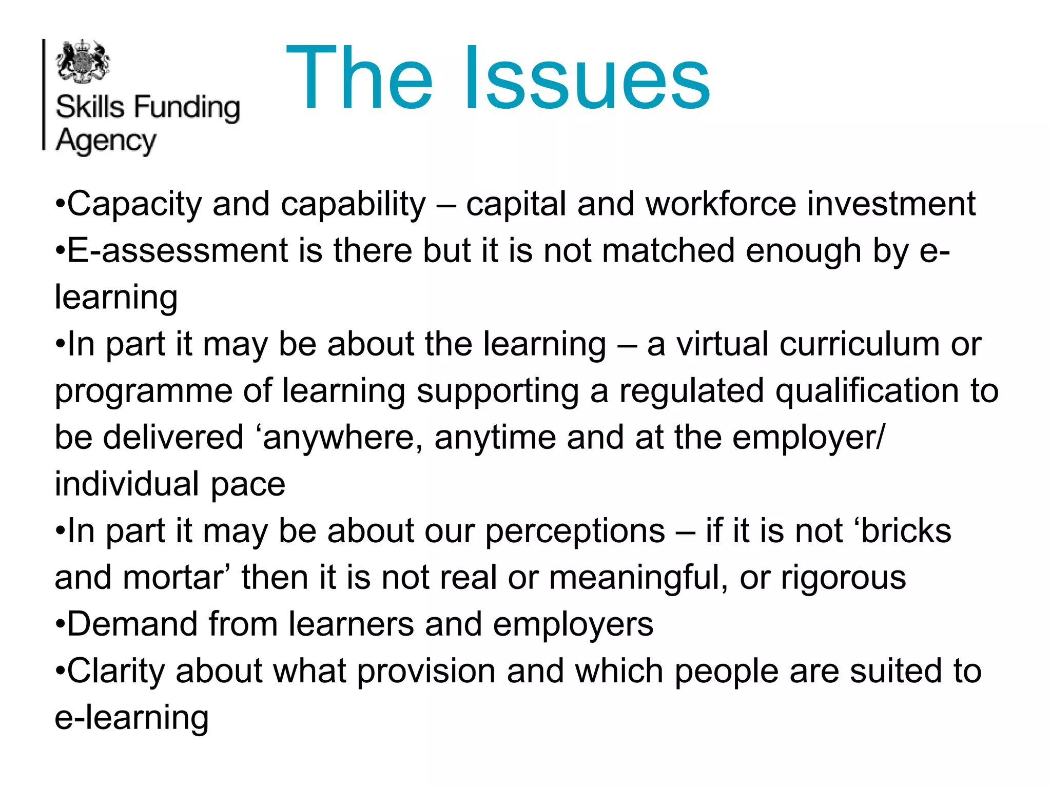 The Issues
•Capacity and capability – capital and workforce investment
•E-assessment is there but it is not matched enough by elearning
•In part it may be about the learning – a virtual curriculum or
programme of learning supporting a regulated qualification to
be delivered ‘anywhere, anytime and at the employer/
individual pace
•In part it may be about our perceptions – if it is not ‘bricks
and mortar’ then it is not real or meaningful, or rigorous
•Demand from learners and employers
•Clarity about what provision and which people are suited to
e-learning

 