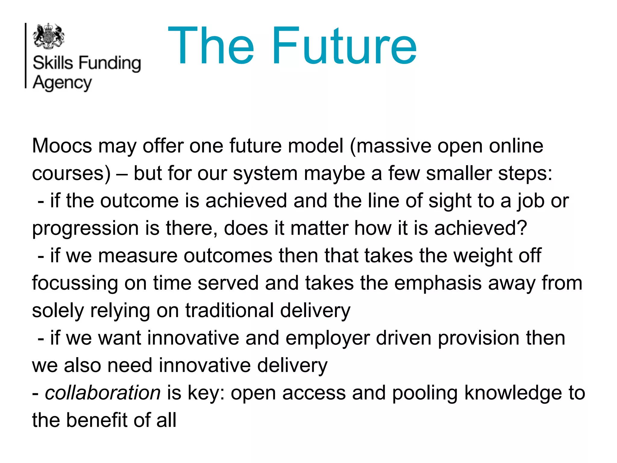 The Future
Moocs may offer one future model (massive open online
courses) – but for our system maybe a few smaller steps:
- if the outcome is achieved and the line of sight to a job or
progression is there, does it matter how it is achieved?
- if we measure outcomes then that takes the weight off
focussing on time served and takes the emphasis away from
solely relying on traditional delivery
- if we want innovative and employer driven provision then
we also need innovative delivery
- collaboration is key: open access and pooling knowledge to
the benefit of all

 