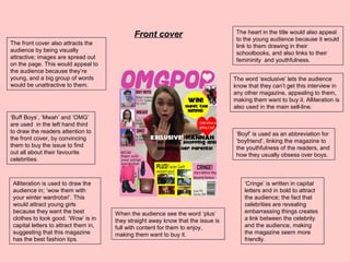 ‘Boyf’ is used as an abbreviation for
‘boyfriend’, linking the magazine to
the youthfulness of the readers, and
how they usually obsess over boys.
‘Buff Boys’, ‘Mwah’ and ‘OMG’
are used in the left hand third
to draw the readers attention to
the front cover, by convincing
them to buy the issue to find
out all about their favourite
celebrities.
Alliteration is used to draw the
audience in; ‘wow them with
your winter wardrobe!’. This
would attract young girls
because they want the best
clothes to look good. ‘Wow’ is in
capital letters to attract them in,
suggesting that this magazine
has the best fashion tips.
‘Cringe’ is written in capital
letters and in bold to attract
the audience; the fact that
celebrities are revealing
embarrassing things creates
a link between the celebrity
and the audience, making
the magazine seem more
friendly.
When the audience see the word ‘plus’
they straight away know that the issue is
full with content for them to enjoy,
making them want to buy it.
The front cover also attracts the
audience by being visually
attractive; images are spread out
on the page. This would appeal to
the audience because they’re
young, and a big group of words
would be unattractive to them.
The word ‘exclusive’ lets the audience
know that they can’t get this interview in
any other magazine, appealing to them,
making them want to buy it. Alliteration is
also used in the main sell-line.
The heart in the title would also appeal
to the young audience because it would
link to them drawing in their
schoolbooks, and also links to their
femininity and youthfulness.
Front cover
 