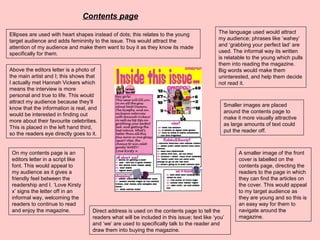 Above the editors letter is a photo of
the main artist and I; this shows that
I actually met Hannah Vickers which
means the interview is more
personal and true to life. This would
attract my audience because they’ll
know that the information is real, and
would be interested in finding out
more about their favourite celebrities.
This is placed in the left hand third,
so the readers eye directly goes to it.
On my contents page is an
editors letter in a script like
font. This would appeal to
my audience as it gives a
friendly feel between the
readership and I. ‘Love Kirsty
x’ signs the letter off in an
informal way, welcoming the
readers to continue to read
and enjoy the magazine. Direct address is used on the contents page to tell the
readers what will be included in this issue; text like ‘you’
and ‘we’ are used to specifically talk to the reader and
draw them into buying the magazine.
A smaller image of the front
cover is labelled on the
contents page, directing the
readers to the page in which
they can find the articles on
the cover. This would appeal
to my target audience as
they are young and so this is
an easy way for them to
navigate around the
magazine.
Smaller images are placed
around the contents page to
make it more visually attractive
as large amounts of text could
put the reader off.
Ellipses are used with heart shapes instead of dots; this relates to the young
target audience and adds femininity to the issue. This would attract the
attention of my audience and make them want to buy it as they know its made
specifically for them.
The language used would attract
my audience; phrases like ‘wahey’
and ‘grabbing your perfect lad’ are
used. The informal way its written
is relatable to the young which pulls
them into reading the magazine.
Big words would make them
uninterested, and help them decide
not read it.
Contents page
 