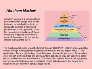Abraham Maslow
Abraham Maslow is a sociologist who
says that human beings have needs
that must be satisfied in order to be
happy. He identified 5 needs and
placed them in this pyramid to show
the hierarchy of importance of these
needs. My magazine would satisfy
some of these needs for the reader,
making them want to buy it.
The psychological needs would be fulfilled through ‘OMGPOP’. Esteem needs would be
fulfilled through my magazine through quizzes such as ‘are you a good friend?’ – If a
reader done this and got the best possible answer, they would feel proud of themselves.
Also, through clothes articles and agony aunts to get advice, they can become a better
person, on both the inside and outside. This could also help out with the belongingness
and love needs; finding out in my magazine how to get a boyfriend and how to be a
better friend can help them achieve these needs.
 