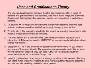 Uses and Gratifications Theory
The uses and gratifications theory is the idea that magazines offer a range of
benefits and gratifications to the audience, and this is how a magazine succeeds.
Blumler and Katz highlight five potential benefits, and magazines provide these
benefits.
1) To educate  My magazine educates the audience by teaching them the best
fashion, relationship and general advice through the agony aunt section.
2) To entertain  My magazine also fulfils this benefit by providing the audience with
material to read and activities to complete.
3) The third benefit that is outlined in the uses and gratifications theory is social
interaction  This can be found in ‘OMGPOP’ as content can be talked about and
shared with friends.
4) Escapism  This is the idea that a magazine can be something for you to read
and ‘escape’ from your life with. My magazine provides readers with this, so when
they’re worried or stressed, they can open ‘OMGPOP’ and read about their
favourite artists, or join in with the fun quizzes.
5) Identifying with others  My magazine strongly provides audiences with this; they
can share things with other readers, find out more about their favourite celebrities
and role models, and help become a better person.
 