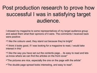 Post production research to prove how
successful I was in satisfying target
audience.
I showed my magazine to some representatives of my target audience group
and asked them what their opinions of it were. The comments I received back
were positive:
•“I like the colours used, they stand out because they’re bright”
•“I think it looks good, if I was looking for a magazine to read, I would take
interest in this”
•“I like the way you have set out the contents page… its easy to read and lets
us know where we can find the articles on the front cover”
•“The pictures are nice, especially the one on the page with the article”
•“The double page spread looks interesting, and easy to read”.
 