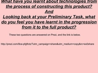 What have you learnt about technologies from
the process of constructing this product?
And
Looking back at your Preliminary Task, what
do you feel you have learnt in the progression
from it to the full product?
These two questions are answered on Prezi, and the link is below.
http://prezi.com/8ce-pfgftctz/?utm_campaign=share&utm_medium=copy&rc=ex0share
 