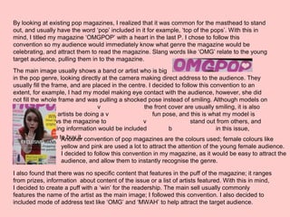 By looking at existing pop magazines, I realized that it was common for the masthead to stand
out, and usually have the word ‘pop’ included in it for example, ‘top of the pops’. With this in
mind, I titled my magazine ‘OMGPOP’ with a heart in the last P. I chose to follow this
convention so my audience would immediately know what genre the magazine would be
celebrating, and attract them to read the magazine. Slang words like ‘OMG’ relate to the young
target audience, pulling them in to the magazine.
The main image usually shows a band or artist who is big
in the pop genre, looking directly at the camera making direct address to the audience. They
usually fill the frame, and are placed in the centre. I decided to follow this convention to an
extent, for example, I had my model making eye contact with the audience, however, she did
not fill the whole frame and was pulling a shocked pose instead of smiling. Although models on
v the front cover are usually smiling, it is also
conventional for artists be doing a v fun pose, and this is what my model is
doing. This allows the magazine to v stand out from others, and
show that shocking information would be included b in this issue,
attracting people to buy it.Another convention of pop magazines are the colours used; female colours like
yellow and pink are used a lot to attract the attention of the young female audience.
I decided to follow this convention in my magazine, as it would be easy to attract the
audience, and allow them to instantly recognise the genre.
I also found that there was no specific content that features in the puff of the magazine; it ranges
from prizes, information about content of the issue or a list of artists featured. With this in mind,
I decided to create a puff with a ‘win’ for the readership. The main sell usually commonly
features the name of the artist as the main image; I followed this convention. I also decided to
included mode of address text like ‘OMG’ and ‘MWAH’ to help attract the target audience.
 