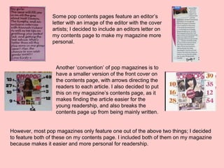 Some pop contents pages feature an editor’s
letter with an image of the editor with the cover
artists; I decided to include an editors letter on
my contents page to make my magazine more
personal.
Another ‘convention’ of pop magazines is to
have a smaller version of the front cover on
the contents page, with arrows directing the
readers to each article. I also decided to put
this on my magazine’s contents page, as it
makes finding the article easier for the
young readership, and also breaks the
contents page up from being mainly written.
However, most pop magazines only feature one out of the above two things; I decided
to feature both of these on my contents page. I included both of them on my magazine
because makes it easier and more personal for readership.
 