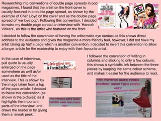 Researching into conventions of double page spreads in pop
magazines, I found that the artist on the front cover is
usually featured in a double page spread, as shown by the
example of Cher Lloyd on the cover and as the double page
spread of ‘we love pop’. Following this convention, I decided
to make my double page spread an interview with ‘Hannah
Vickers’, as this is the artist who featured on the front.
I decided to follow the convention of having the artist make eye contact as this shows direct
address to the audience and gives the magazine a more friendly feel, however, I did not have my
artist taking up half a page which is another convention. I decided to invert this convention to allow
a longer article for the readership to enjoy with their favourite artist.
In the case of interviews,
pull quote is usually
enlarged on the page
somewhere as well as/or
used as the title of the
interview. This is shown by
the image taken from a top
of the pops article. I decided
to follow this convention (as
shown in the pictures) as it
highlights the important
parts of the interview, and
draws the reader in by giving
them a ‘sneak peek’.
I followed the convention of writing in
columns and sticking to only a few colours;
this shows a symbiotic link between the three
pieces by keeping the same colour scheme,
and makes it easier for the audience to read.
 