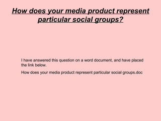 How does your media product represent
particular social groups?
I have answered this question on a word document, and have placed
the link below.
How does your media product represent particular social groups.doc
 
