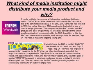 What kind of media institution might
distribute your media product and
why?
A media institution is a company that creates, markets or distributes
media. ‘OMGPOP’ would be owned and distributed by BBC worldwide;
this is the commercial subsidiary of the BBC. BBC worldwide was founded
in 1995, but before this many BBC departments dealt with the sale of
brands and programmes. This company exploits BBC brands, sells BBC
products and other programming for broadcast abroad with the aim of
supplementing the income received by the BBC. In addition to this, the
BBC also produces other material, such as magazines, for example, Top
Of The Pops, a magazine targeting young girls.
I would choose the BBC to publish ‘OMGPOP’
f because of the success it had with ‘Top of
the The Pops’. ‘Top Of The Pops’ was originally a
supplementary magazine for the TV show, but when the show got cancelled, the
magazine continued independently. ‘Top of the Pops’ has now become more online
based, with social media like twitter, and its own official website. BBC would be good to
publish ‘OMGPOP’ because it is worldwide, and would be able to deliver it on many
different platforms. This also means that the BBC has long-standing experience in
successfully catering for an audience of pop fans.
 