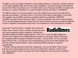 The BBC is very successful worldwide; using multiple platforms, it reaches a weekly audience
of 166 million globally. BBC world news is also available in over 200 countries and territories,
around 300 million households, and 1.8 million hotel rooms. Because the BBC is familiar with
working on a variety of platforms, it would be helpful with the promotion of ‘OMGPOP’.
The BBC’s mission is ‘to enrich people’s lives with programmes and services that inform,
educate and entertain’, and their vision is ‘to be the most creative organisation in the world’.
This explains why the BBC would be a suitable institution to distribute ‘OMGPOP’.
The BBC has been around since the 1920’s, is known worldwide, and has a solid reputation.
This is an advantage because it means that my media product would be successful worldwide,
not just in England, and people would trust in the magazine if it was distributed by the BBC.
Along with ‘Top of the Pops’, the BBC also works with
Radio Times. Radio Times is a British weekly television
and radio programme listing magazine, founded and
originally published by BBC magazines from 1923- 2011, when the BBC Magazines
division was merged into Immediate Media Company. At one point, Radio Times was
the magazine with the largest circulation in Europe; January 2013- 14, the circulation
figure was 831,591. It is also the most comprehensive source of UK radio listings print,
and has several regional editions, each containing different listings for regional
programming.
The BBC having experience with other magazines, such as the Radio Times means
that they know what audiences like, and how to please their audience. It also shows
that, because they’ve been successful with other magazines, they would be successful
with ‘OMGPOP.’
 