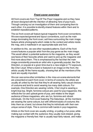 Front cover overview
All front covers are from 'Top Of The Pops' magazine and so they have
all been designed with the intention of attracting fans of pop music.
Through carrying out an investigation of them and comparing them to
each other, it is possible to identify shared features within them and to
establish repeated patterns.
The six front covers all feature typical magazine front cover conventions.
We see expectedgeneral and layout conventions, such as the main
image dominating the front cover, sell lines surrounding the main image,
feature article photographs which relate to the content and artists inside
the mag, and a masthead in an appropriate style and font.
In addition to this, we see other repeated patterns. Each of the front
covers features a popular artist from the pop genre as the main image.
This would attract a potential audience to the magazine, as they would
see faces of their favourite artists and want to pick up the magazine and
find more about them. This is emphasised by the fact that the main
image consistently presents an artist who is generally popular, like One
Direction, or popular at a given time due to a new single or TV exposure,
like Cher Lloyd. When a band is featured in an image on the front, the
artists usually fill the frame equally, showing that all the members of the
band are equally important.
We can see some other similarities in the mise-en-scene elements that
are presented on each front cover; in terms of costume,the artists are
usually all united by the fact that they're all wearing fairly casual choices
of costume and tend to avoid wearing too many dark colours. For
example, One Direction are wearing t-shirts, Cher Lloyd is wearing a
bright blue top. Bright, feminine colours are used for pop magazines; this
reflects the fun and upbeat genre of pop, and relates to the target
audience of these magazines, who are fun, feminine and vibrant
individuals. On the front cover featuring The Saturdays, all the members
are wearing the same colours,but with differentstyles of costume;this
links them as a band, but shows that they're individuals with their own
unique sense of style. This is commonwith bands in pop magazines.
Artists on the front cover are usually smiling, or pulling a fun pose,while
making eye contact with the audience; they usually look relaxed, giving
the magazine a friendly feel. Hair is usually kept fairly natural, and make-
 