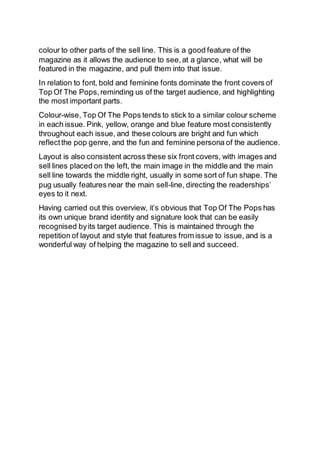 colour to other parts of the sell line. This is a good feature of the
magazine as it allows the audience to see,at a glance, what will be
featured in the magazine, and pull them into that issue.
In relation to font, bold and feminine fonts dominate the front covers of
Top Of The Pops,reminding us of the target audience, and highlighting
the most important parts.
Colour-wise, Top Of The Pops tends to stick to a similar colour scheme
in each issue. Pink, yellow, orange and blue feature most consistently
throughout each issue, and these colours are bright and fun which
reflectthe pop genre, and the fun and feminine persona of the audience.
Layout is also consistent across these six front covers, with images and
sell lines placed on the left, the main image in the middle and the main
sell line towards the middle right, usually in some sort of fun shape. The
pug usually features near the main sell-line, directing the readerships’
eyes to it next.
Having carried out this overview, it’s obvious that Top Of The Pops has
its own unique brand identity and signature look that can be easily
recognised byits target audience. This is maintained through the
repetition of layout and style that features from issue to issue, and is a
wonderful way of helping the magazine to sell and succeed.
 