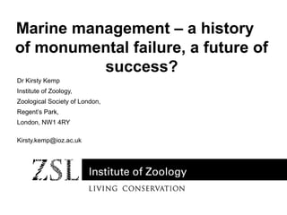 Marine management – a history
of monumental failure, a future of
success?
Dr Kirsty Kemp
Institute of Zoology,
Zoological Society of London,
Regent’s Park,
London, NW1 4RY
Kirsty.kemp@ioz.ac.uk

 