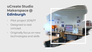 uCreate Studio
Makerspace @
Edinburgh
• Pilot project 2016/17
• Designed to test
concept
• Originally focus on new
technologies and skills
12
 