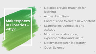 Makerspaces
in Libraries –
why?
• Libraries provide materials for
learning
• Across disciplines
• Content used to create new content
• Learning including skills and
attitude
• Mindset – collaboration,
experimentation and failure
• Library as research laboratory
• Open Science
8
 