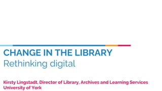 CHANGE IN THE LIBRARY
Rethinking digital
Kirsty Lingstadt, Director of Library, Archives and Learning Services
University of York
 