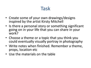 Task
• Create some of your own drawings/designs
inspired by the artist Kirsty Mitchell
• Is there a personal story or something significant
going on in your life that you can share in your
work?
• Choose a theme or a topic that you think you
could eventually visually portray in photography
• Write notes when finished. Remember a theme,
props, location etc
• Use the materials on the table
 