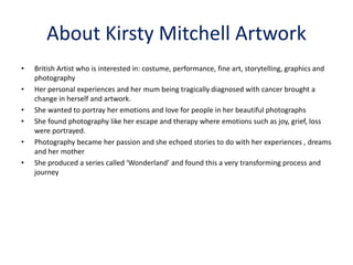 About Kirsty Mitchell Artwork
• British Artist who is interested in: costume, performance, fine art, storytelling, graphics and
photography
• Her personal experiences and her mum being tragically diagnosed with cancer brought a
change in herself and artwork.
• She wanted to portray her emotions and love for people in her beautiful photographs
• She found photography like her escape and therapy where emotions such as joy, grief, loss
were portrayed.
• Photography became her passion and she echoed stories to do with her experiences , dreams
and her mother
• She produced a series called ‘Wonderland’ and found this a very transforming process and
journey
 