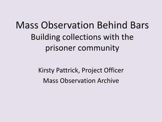 Mass Observation Behind Bars
Building collections with the
prisoner community
Kirsty Pattrick, Project Officer
Mass Observation Archive
 