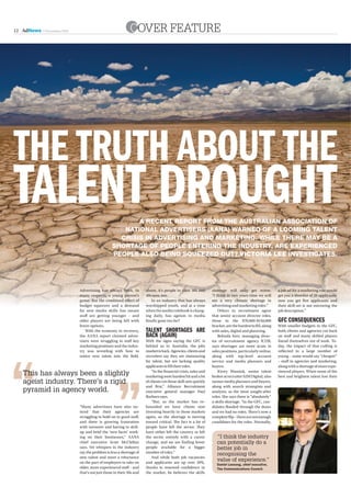12 AdNews   5 November 2010                                   cover FeATUre




The TruTh abouT The
TalenT droughT                                           A receNt report from the AustrAliAN AssociAtioN of
                                                     NAtioNAl Advertisers (AANA) wArNed of A loomiNg tAleNt
                                                    crisis iN AdvertisiNg ANd mArketiNg. while there mAy be A
                                                  shortAge of people eNteriNg the iNdustry, Are experieNced
                                                  people Also beiNg squeezed out? Victoria Lee iNvestigAtes.




                              Advertising has always been, in          above, it’s people in their 30s and       shortage will only get worse.             a job ad for a marketing role would
                              many respects, a young person’s          40s now, too.                             “I think in two years time we will        get you a shortlist of 20 applicants;
                              game. But the combined effect of            In an industry that has always         see a very chronic shortage in            now you get five applicants and
                              budget squeezes and a demand             worshipped youth, and at a time           advertising and marketing roles.”         their skill-set is not mirroring the
                              for new media skills has meant           when the media rulebook is chang-             Others in recruitment agree           job description.”
                              staff are getting younger – and          ing daily, has ageism in media            that senior account director roles,
                              older players are being left with        finally gone too far?                     those in the $70,000-$150,000             gFc consequences
                              fewer options.                                                                     bracket, are the hardest to fill, along   With smaller budgets in the GFC,
                                  With the economy in recovery,        TalenT shorTages are                      with sales, digital and planning.         both clients and agencies cut back
                              the AANA report claimed adver-           back (again)                                  Belinda Kerr, managing direc-         on staff and many skilled players
                              tisers were struggling to staff key      With the signs saying the GFC is          tor of recruitment agency ICUR,           found themselves out of work. To-
                              marketing positions and the indus-       behind us in Australia, the jobs          says shortages are more acute in          day, the impact of that culling is
                              try was wrestling with how to            market is back. Agencies, clients and     sales positions, particularly online,     reflected in a large number of
                              entice new talent into the field.        recruiters say they are clamouring        along with top-level account              young – some would say “cheaper”
                                                                       for talent, but are lacking quality       service and media planners and            – staff in agencies and marketing,
                                                                       applicants to fill their roles.           buyers.                                   along with a shortage of more expe-

   This has always been a slightly                                         “In the financial crisis, sales and
                                                                       marketing were hardest hit and a lot
                                                                                                                     Kirsty Wassink, senior talent
                                                                                                                 broker at recruiter S2M Digital, also
                                                                                                                                                           rienced players. When some of the
                                                                                                                                                           best and brightest talent lost their
   ageist industry. There’s a rigid                                    of clients cut those skill-sets quickly   names media planners and buyers,
                                                                       and first,” Alliance Recruitment          along with search strategists and
   pyramid in agency world.                                            executive general manager Paul            analysts, as the most sought-after
                                                                       Barbaro says.                             roles. She says there is “absolutely”
                                                                           “But, as the market has re-           a skills shortage. “In the GFC, can-
                              “Many advertisers have also no-          bounded we have clients now               didates flooded through the doors
                              ticed that their agencies are            investing heavily in those markets        and we had no roles. There’s now a
                              struggling to hold on to good staff,     again, so the shortage is moving          complete flip – there are not enough
                              and there is growing frustration         toward critical. The fact is a lot of     candidates for the roles. Normally,
                              with turnover and having to skill-       people have left the sector. They
                              up and brief the ‘new faces’ work-       have either left the country or left
                              ing on their businesses,” AANA           the sector entirely with a career            “I think the industry
                              chief executive Scott McClellan          change, and we are finding fewer             can potentially do a
                              says. Yet whispers in the industry       people available for a bigger                better job in
                              say the problem is less a shortage of    number of roles.”
                                                                                                                    recognising the
                              new talent and more a reluctance             And while both job vacancies
                              on the part of employers to take on      and applicants are up over 20%,
                                                                                                                    value of experience.”
                                                                                                                    Daniel Leesong, chief executive,
                              older, more experienced staff – and      thanks to renewed confidence in              The Communications Council.
                              that’s not just those in their 50s and   the market, he believes the skills
 