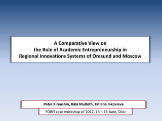 A Comparative View on
      the Role of Academic Entrepreneurship in
Regional Innovations Systems of Oresund and Moscow




         Peter Kiryushin, Bala Mulloth, Tatiana Iakovleva
          FORFI case workshop of 2012, 14 – 15 June, Oslo
 