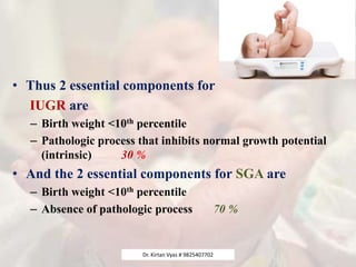 • Thus 2 essential components for
IUGR are
– Birth weight <10th percentile
– Pathologic process that inhibits normal growth potential
(intrinsic) 30 %
• And the 2 essential components for SGA are
– Birth weight <10th percentile
– Absence of pathologic process 70 %
Dr. Kirtan Vyas # 9825407702
 