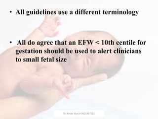 • All guidelines use a different terminology
• All do agree that an EFW < 10th centile for
gestation should be used to alert clinicians
to small fetal size
Dr. Kirtan Vyas # 9825407702
 