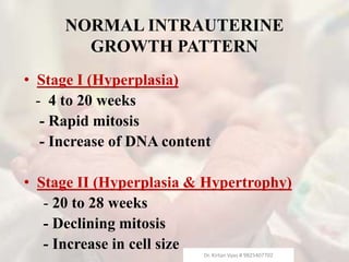 NORMAL INTRAUTERINE
GROWTH PATTERN
• Stage I (Hyperplasia)
- 4 to 20 weeks
- Rapid mitosis
- Increase of DNA content
• Stage II (Hyperplasia & Hypertrophy)
- 20 to 28 weeks
- Declining mitosis
- Increase in cell size
Dr. Kirtan Vyas # 9825407702
 